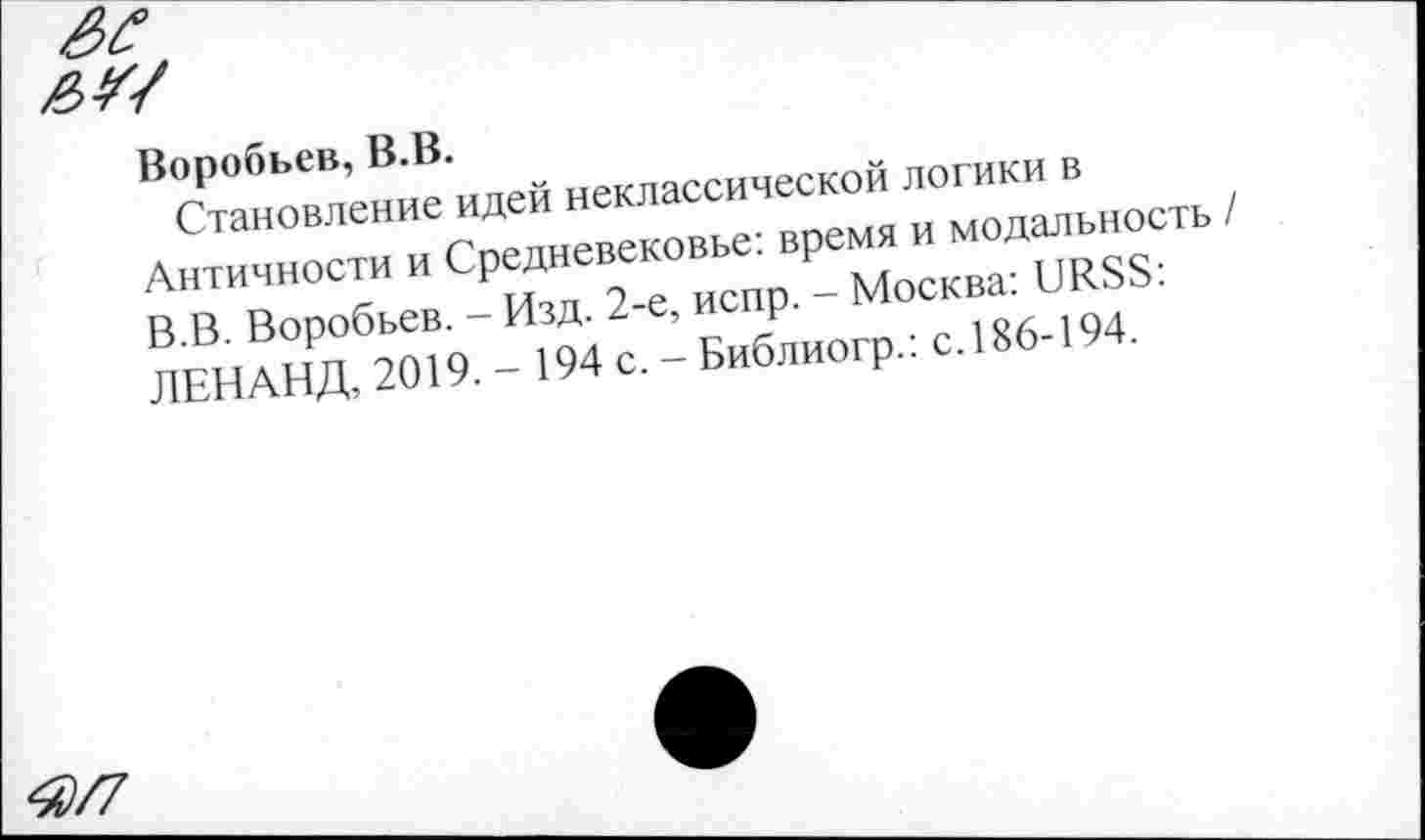 ﻿Я/7
Воробьев, В.В.
Становление идей неклассической логики в Античности и Средневековье: время и модальность В.В. Воробьев. - Изд. 2-е, испр. - Москва: URSS: ЛЕНАНД, 2019. - 194 с. - Библиогр.: с.186-194.